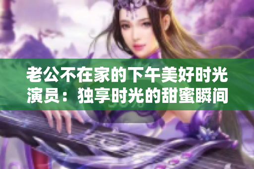 老公不在家的下午美好时光演员：独享时光的甜蜜瞬间