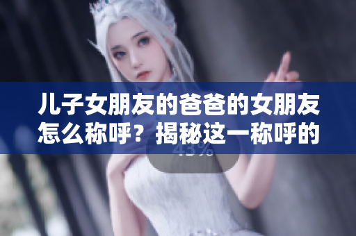 儿子女朋友的爸爸的女朋友怎么称呼？揭秘这一称呼的正确方式