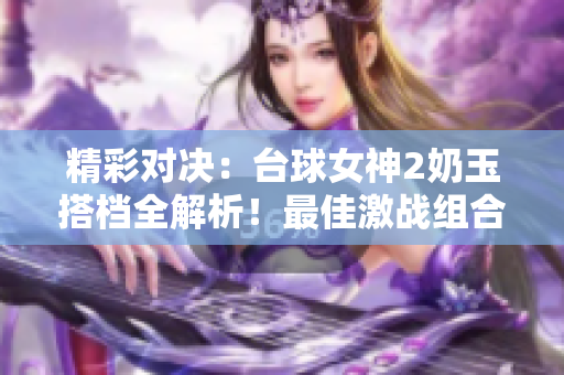 精彩对决：台球女神2奶玉搭档全解析！最佳激战组合揭秘