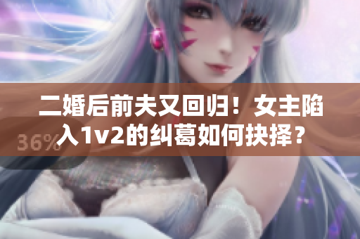 二婚后前夫又回归！女主陷入1v2的纠葛如何抉择？