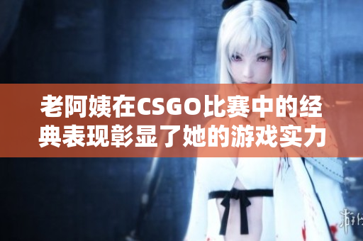 老阿姨在CSGO比赛中的经典表现彰显了她的游戏实力