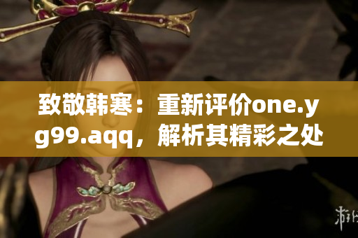 致敬韩寒：重新评价one.yg99.aqq，解析其精彩之处