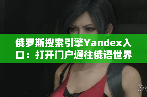 俄罗斯搜索引擎Yandex入口：打开门户通往俄语世界的窗户