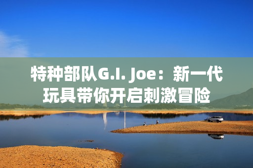 特种部队G.I. Joe：新一代玩具带你开启刺激冒险