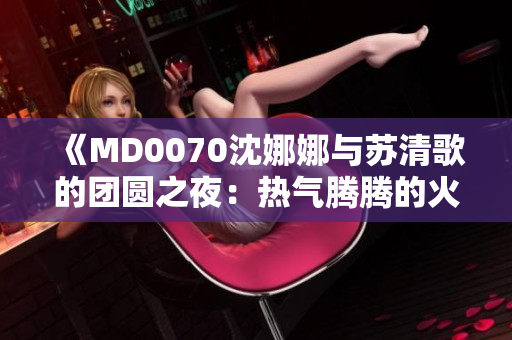 《MD0070沈娜娜与苏清歌的团圆之夜：热气腾腾的火锅盛宴》