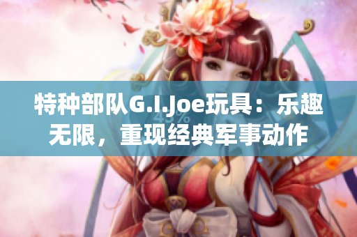 特种部队G.I.Joe玩具：乐趣无限，重现经典军事动作