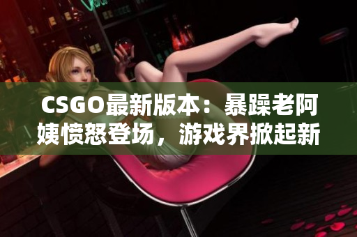 CSGO最新版本：暴躁老阿姨愤怒登场，游戏界掀起新一轮热议