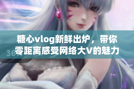 糖心vlog新鲜出炉，带你零距离感受网络大V的魅力与独白