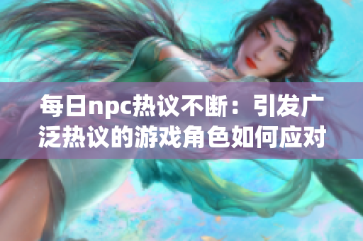 每日npc热议不断：引发广泛热议的游戏角色如何应对舆论？