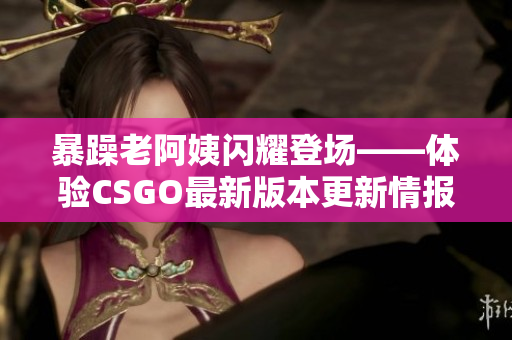 暴躁老阿姨闪耀登场——体验CSGO最新版本更新情报