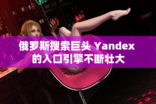 俄罗斯搜索巨头 Yandex 的入口引擎不断壮大