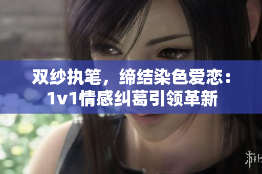 双纱执笔，缔结染色爱恋：1v1情感纠葛引领革新