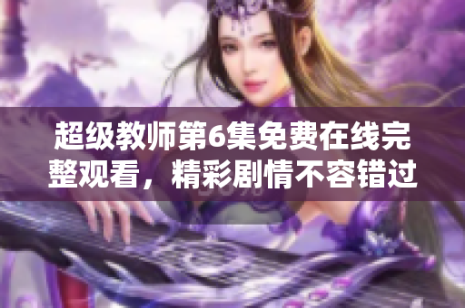 超级教师第6集免费在线完整观看，精彩剧情不容错过