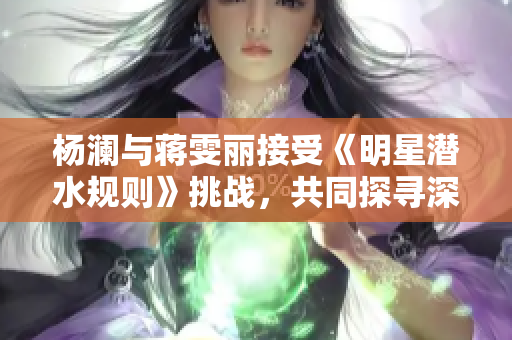 杨澜与蒋雯丽接受《明星潜水规则》挑战，共同探寻深海奇观