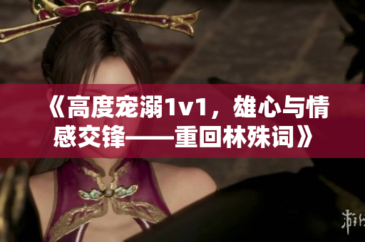 《高度宠溺1v1，雄心与情感交锋——重回林殊词》