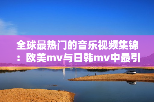 全球最热门的音乐视频集锦：欧美mv与日韩mv中最引人注目的一句歌词