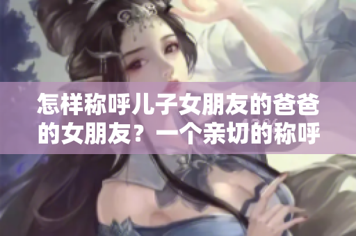 怎样称呼儿子女朋友的爸爸的女朋友？一个亲切的称呼是如此重要!