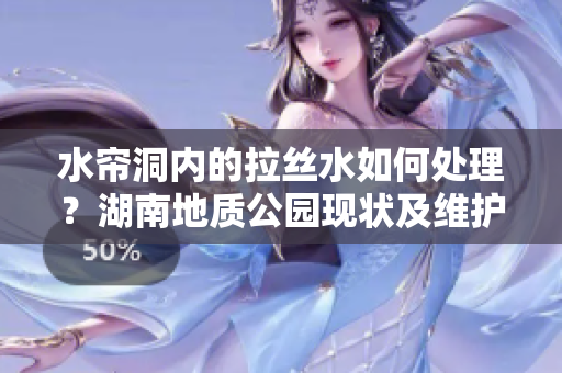 水帘洞内的拉丝水如何处理？湖南地质公园现状及维护方式