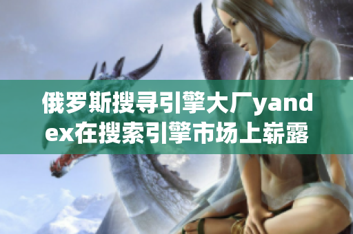 俄罗斯搜寻引擎大厂yandex在搜索引擎市场上崭露头角