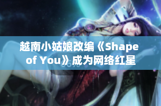 越南小姑娘改编《Shape of You》成为网络红星