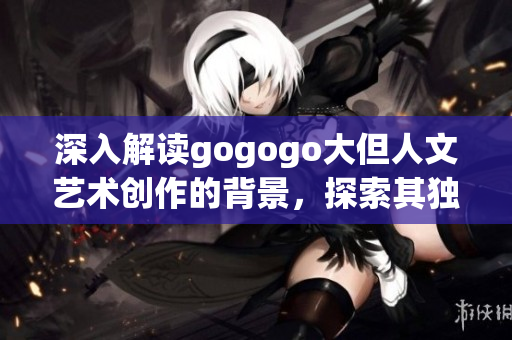 深入解读gogogo大但人文艺术创作的背景，探索其独特魅力