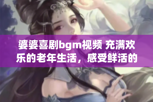 婆婆喜剧bgm视频 充满欢乐的老年生活，感受鲜活的快乐时光