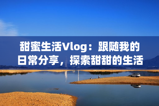 甜蜜生活Vlog：跟随我的日常分享，探索甜甜的生活滋味