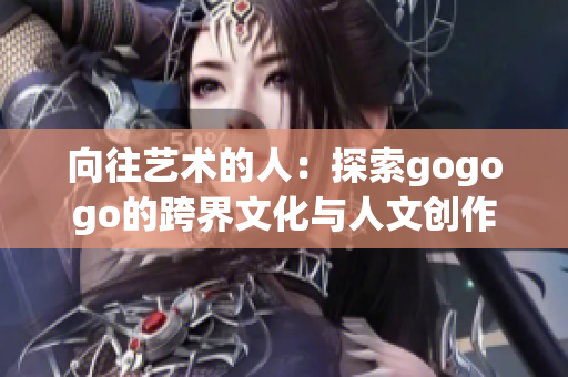 向往艺术的人：探索gogogo的跨界文化与人文创作景观