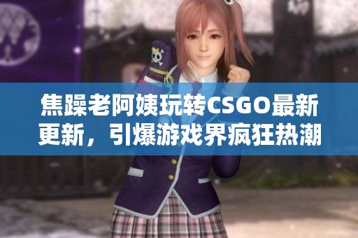 焦躁老阿姨玩转CSGO最新更新，引爆游戏界疯狂热潮！