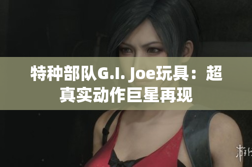 特种部队G.I. Joe玩具：超真实动作巨星再现