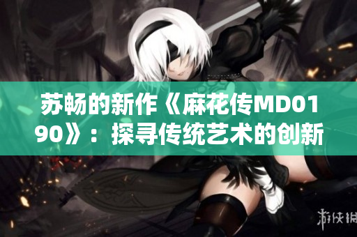 苏畅的新作《麻花传MD0190》：探寻传统艺术的创新之路