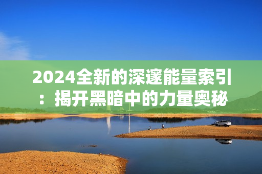 2024全新的深邃能量索引：揭开黑暗中的力量奥秘