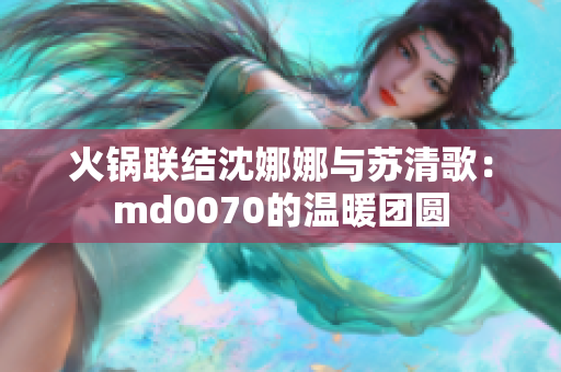 火锅联结沈娜娜与苏清歌：md0070的温暖团圆