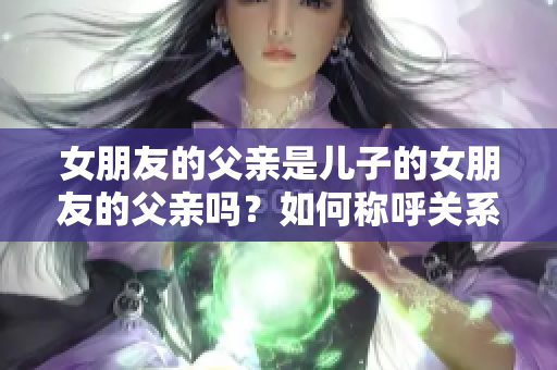 女朋友的父亲是儿子的女朋友的父亲吗？如何称呼关系？