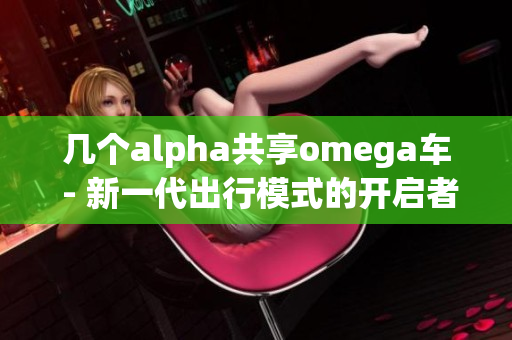 几个alpha共享omega车 - 新一代出行模式的开启者