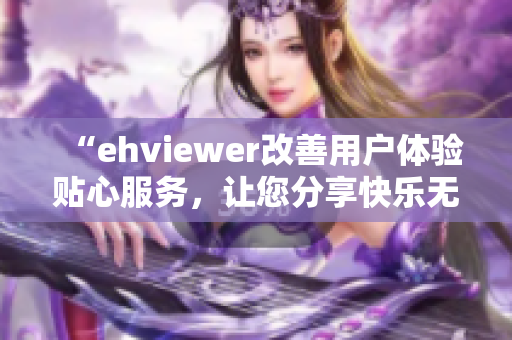 “ehviewer改善用户体验贴心服务，让您分享快乐无负担”