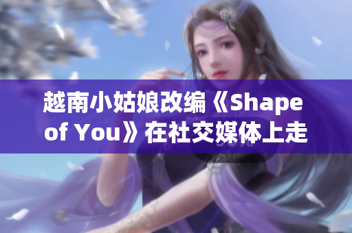 越南小姑娘改编《Shape of You》在社交媒体上走红