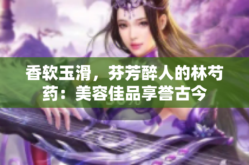 香软玉滑，芬芳醉人的林芍药：美容佳品享誉古今