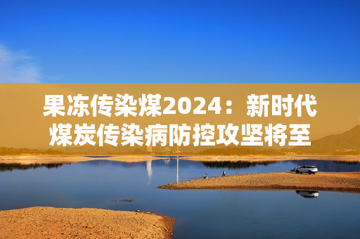 果冻传染煤2024：新时代煤炭传染病防控攻坚将至