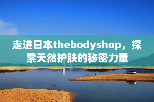 走进日本thebodyshop，探索天然护肤的秘密力量