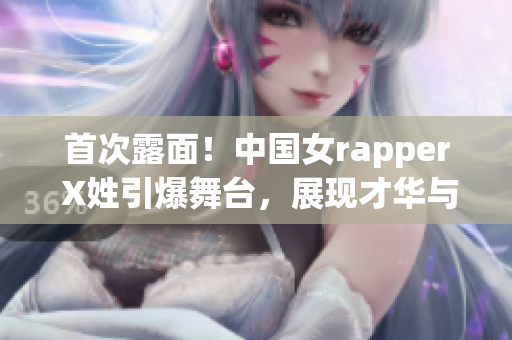 首次露面！中国女rapper X姓引爆舞台，展现才华与魅力！