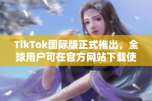 TikTok国际版正式推出，全球用户可在官方网站下载使用